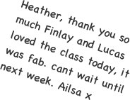 Heather, thank you so much Finlay and Lucas loved the class today, it was fab. cant wait until next week. Ailsa x
