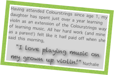 Having attended Colourstrings since age 1, my daughter has spent just over a year learning violin as an extension of the Colourstrings way of learning music. All her hard work (and mine as a parent!) felt like it had paid off when she said this morning, 
  "I love playing music on my grown up violin!” Nathalie