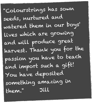 "Colourstrings has sown seeds, nurtured and watered them in our boys' lives which are growing and will produce great harvest. Thank you for the passion you have to teach and import such a gift! You have deposited something amazing in them."      Jill 
