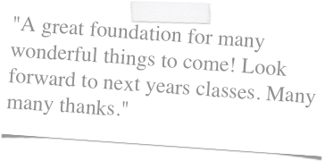 "A great foundation for many wonderful things to come! Look forward to next years classes. Many many thanks."
